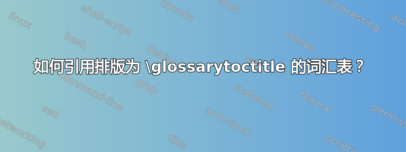 如何引用排版为 \glossarytoctitle 的词汇表？