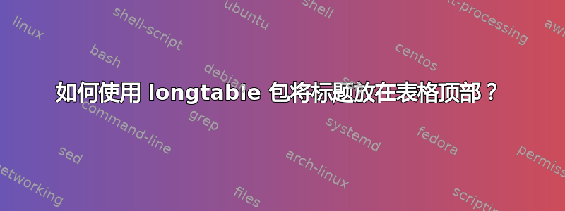 如何使用 longtable 包将标题放在表格顶部？