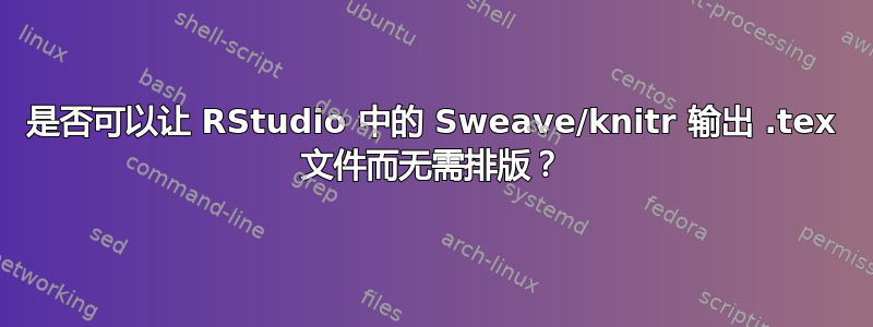 是否可以让 RStudio 中的 Sweave/knitr 输出 .tex 文件而无需排版？