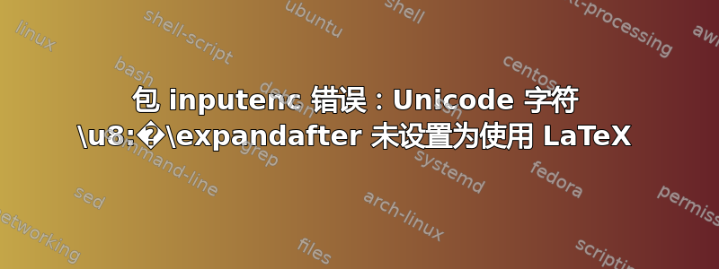 包 inputenc 错误：Unicode 字符 \u8:�\expandafter 未设置为使用 LaTeX