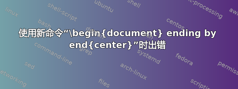 使用新命令“\begin{document} ending by end{center}”时出错