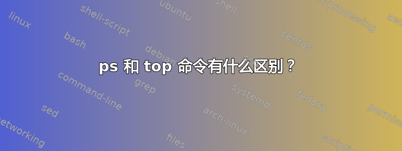 ps 和 top 命令有什么区别？