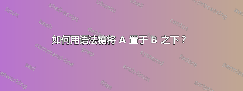 如何用语法糖将 A 置于 B 之下？