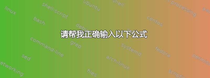 请帮我正确输入以下公式