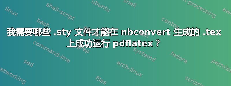 我需要哪些 .sty 文件才能在 nbconvert 生成的 .tex 上成功运行 pdflatex？