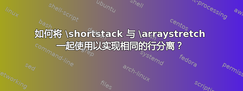 如何将 \shortstack 与 \arraystretch 一起使用以实现相同的行分离？