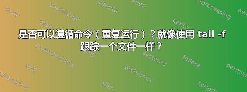 是否可以遵循命令（重复运行）？就像使用 tail -f 跟踪一个文件一样？