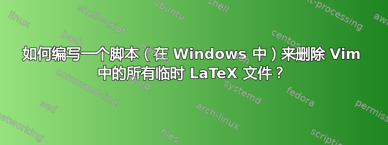 如何编写一个脚本（在 Windows 中）来删除 Vim 中的所有临时 LaTeX 文件？