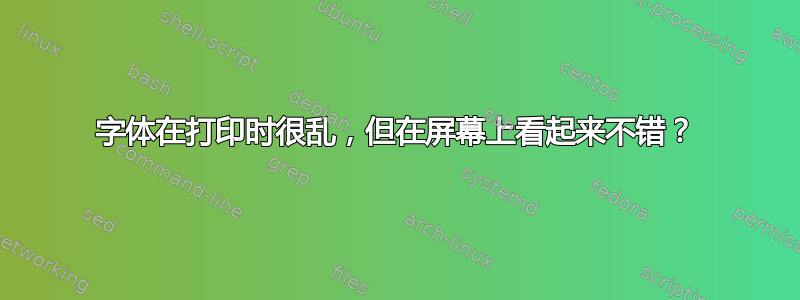 字体在打印时很乱，但在屏幕上看起来不错？