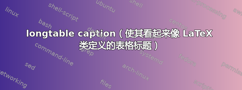 longtable caption（使其看起来像 LaTeX 类定义的表格标题）