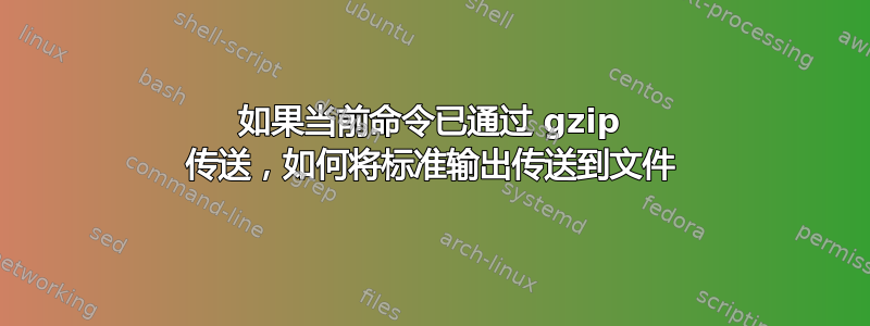 如果当前命令已通过 gzip 传送，如何将标准输出传送到文件