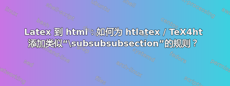 Latex 到 html：如何为 htlatex / TeX4ht 添加类似“\subsubsubsection”的规则？