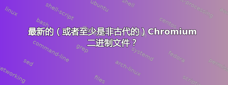 最新的（或者至少是非古代的）Chromium 二进制文件？