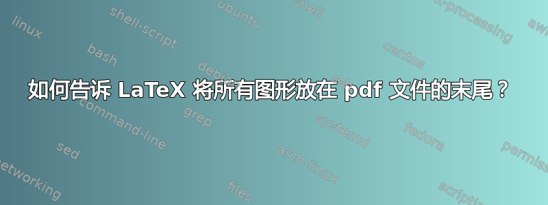 如何告诉 LaTeX 将所有图形放在 pdf 文件的末尾？