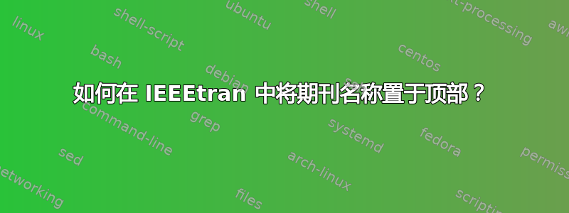 如何在 IEEEtran 中将期刊名称置于顶部？