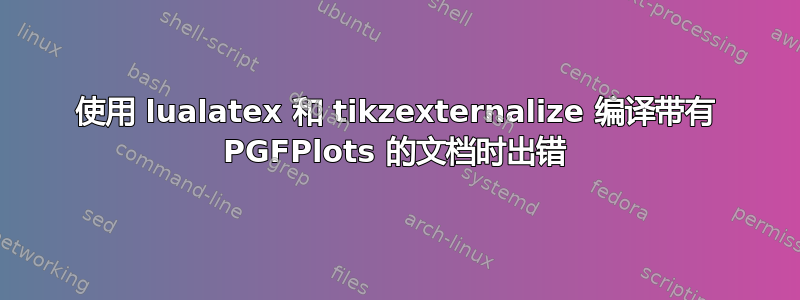 使用 lualatex 和 tikzexternalize 编译带有 PGFPlots 的文档时出错