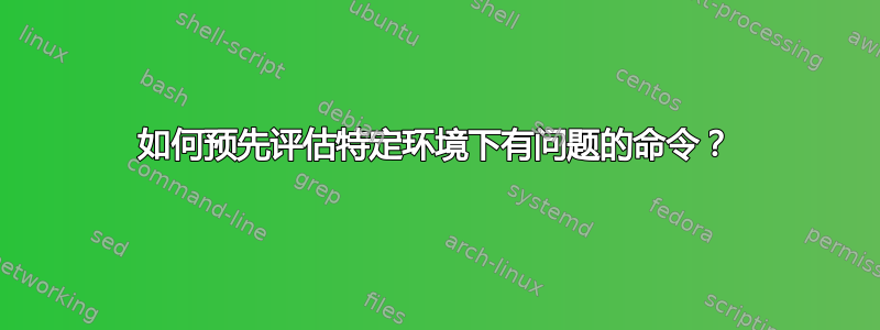 如何预先评估特定环境下有问题的命令？