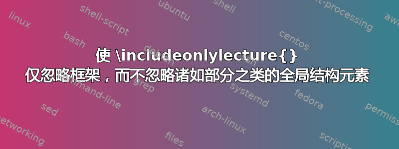 使 \includeonlylecture{} 仅忽略框架，而不忽略诸如部分之类的全局结构元素