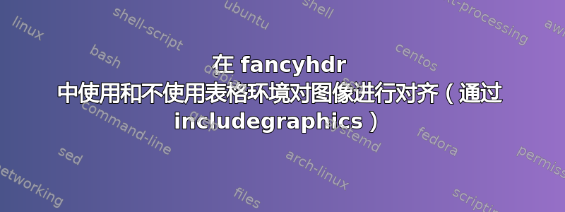 在 fancyhdr 中使用和不使用表格环境对图像进行对齐（通过 includegraphics）