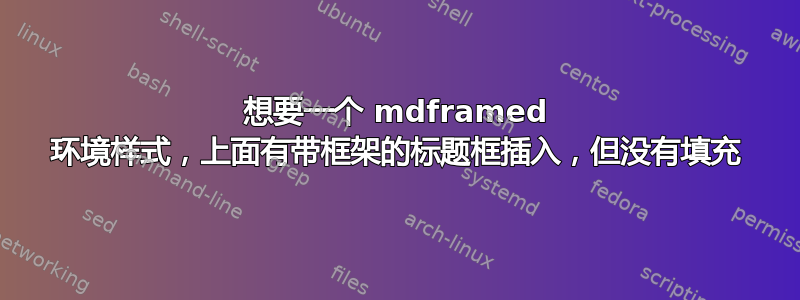 想要一个 mdframed 环境样式，上面有带框架的标题框插入，但没有填充