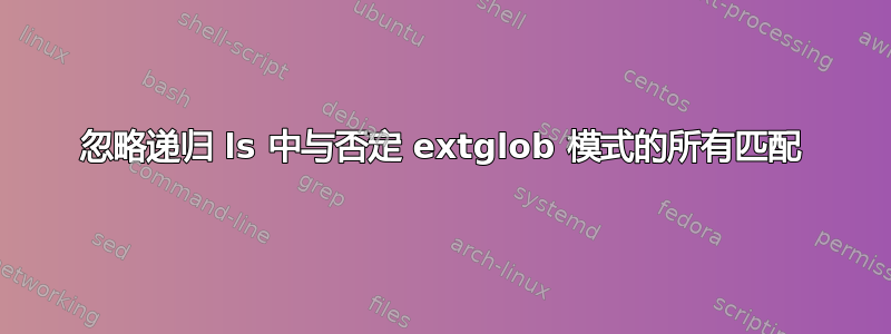 忽略递归 ls 中与否定 extglob 模式的所有匹配