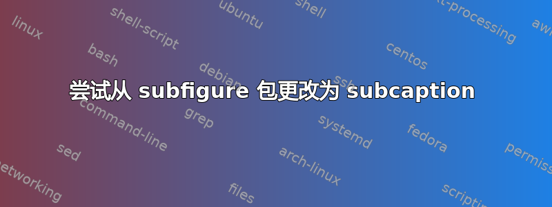 尝试从 subfigure 包更改为 subcaption