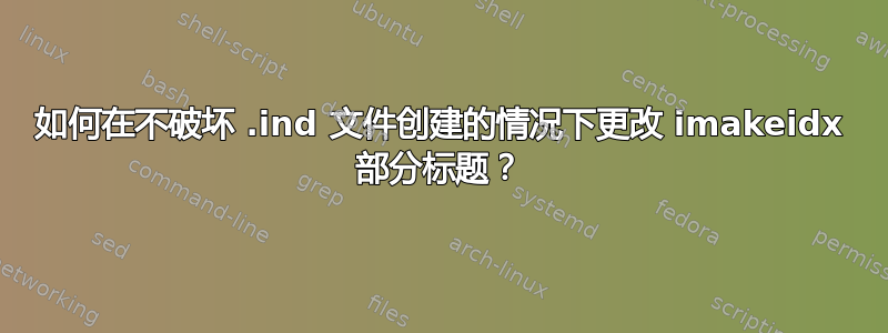 如何在不破坏 .ind 文件创建的情况下更改 imakeidx 部分标题？