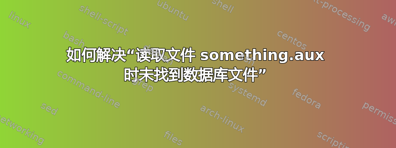 如何解决“读取文件 something.aux 时未找到数据库文件”