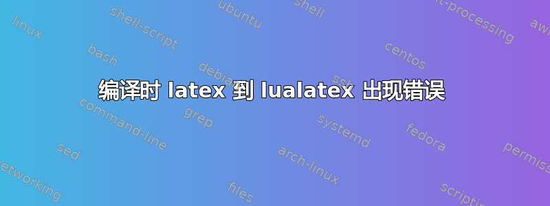 编译时 latex 到 lualatex 出现错误