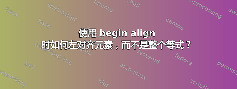 使用 begin align 时如何左对齐元素，而不是整个等式？