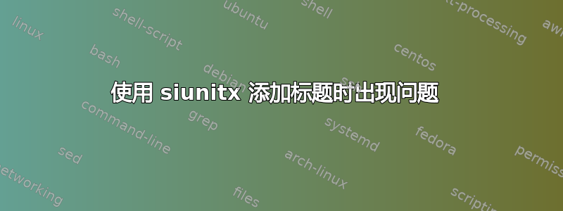 使用 siunitx 添加标题时出现问题 