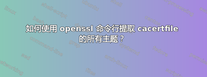 如何使用 openssl 命令行提取 cacertfile 的所有主题？