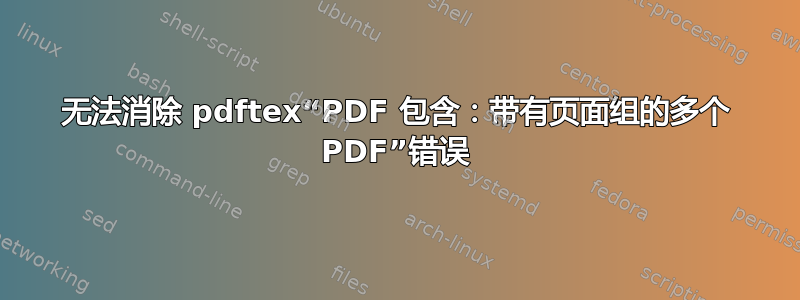 无法消除 pdftex“PDF 包含：带有页面组的多个 PDF”错误