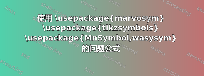 使用 \usepackage{marvosym} \usepackage{tikzsymbols} \usepackage{MnSymbol,wasysym} 的问题公式