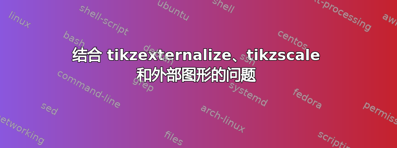 结合 tikzexternalize、tikzscale 和外部图形的问题