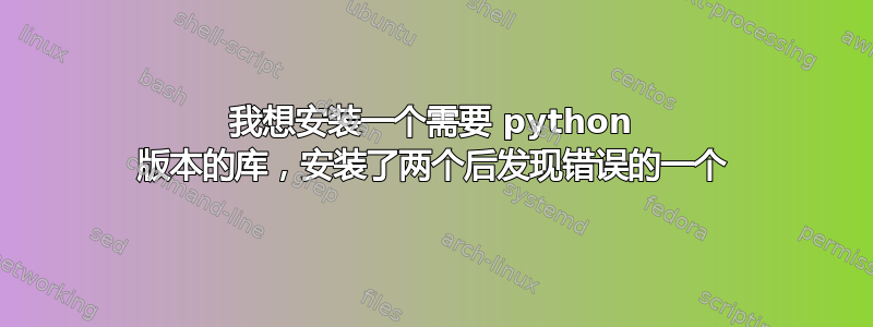 我想安装一个需要 python 版本的库，安装了两个后发现错误的一个