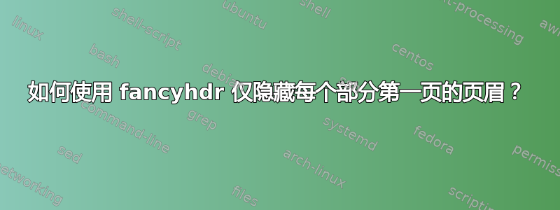 如何使用 fancyhdr 仅隐藏每个部分第一页的页眉？