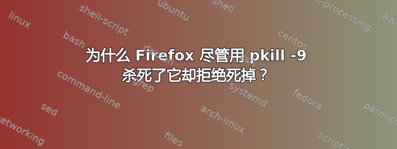 为什么 Firefox 尽管用 pkill -9 杀死了它却拒绝死掉？