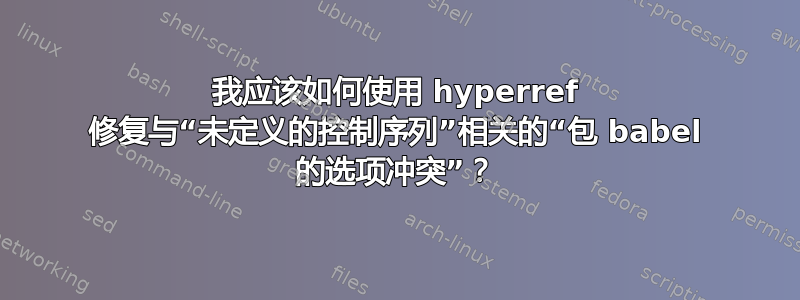 我应该如何使用 hyperref 修复与“未定义的控制序列”相关的“包 babel 的选项冲突”？