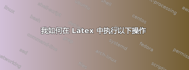 我如何在 Latex 中执行以下操作