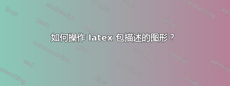 如何操作 latex 包描述的图形？