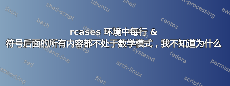 rcases 环境中每行 & 符号后面的所有内容都不处于数学模式，我不知道为什么