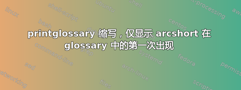 printglossary 缩写，仅显示 arcshort 在 glossary 中的第一次出现