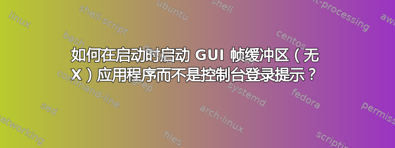 如何在启动时启动 GUI 帧缓冲区（无 X）应用程序而不是控制台登录提示？