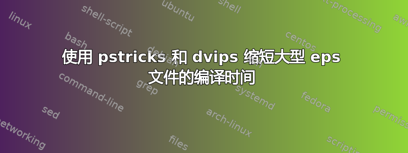 使用 pstricks 和 dvips 缩短大型 eps 文件的编译时间