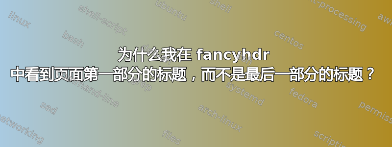 为什么我在 fancyhdr 中看到页面第一部分的标题，而不是最后一部分的标题？