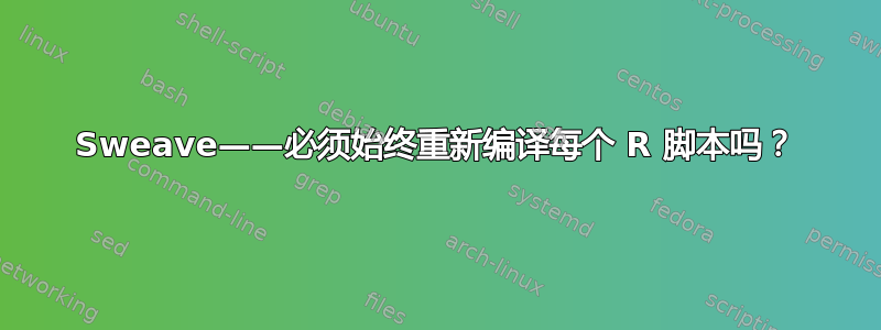 Sweave——必须始终重新编译每个 R 脚本吗？