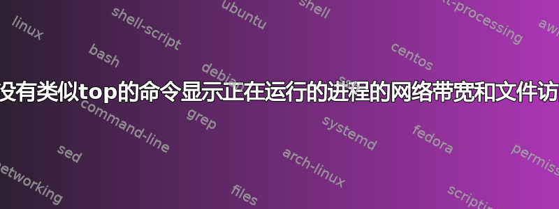 有没有类似top的命令显示正在运行的进程的网络带宽和文件访问