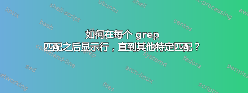 如何在每个 grep 匹配之后显示行，直到其他特定匹配？