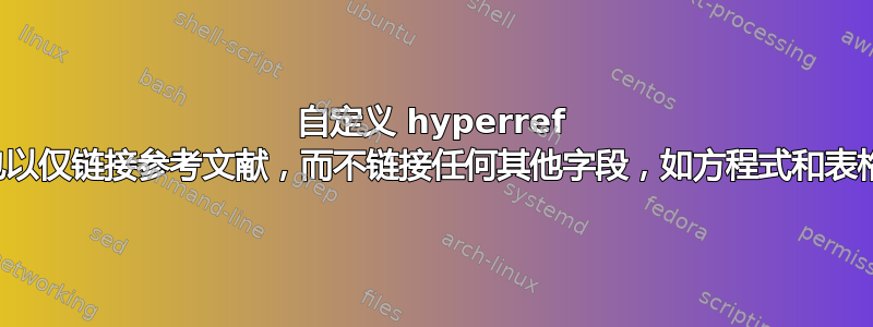 自定义 hyperref 包以仅链接参考文献，而不链接任何其他字段，如方程式和表格